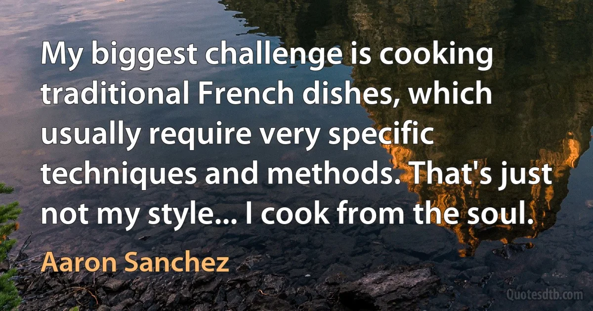 My biggest challenge is cooking traditional French dishes, which usually require very specific techniques and methods. That's just not my style... I cook from the soul. (Aaron Sanchez)