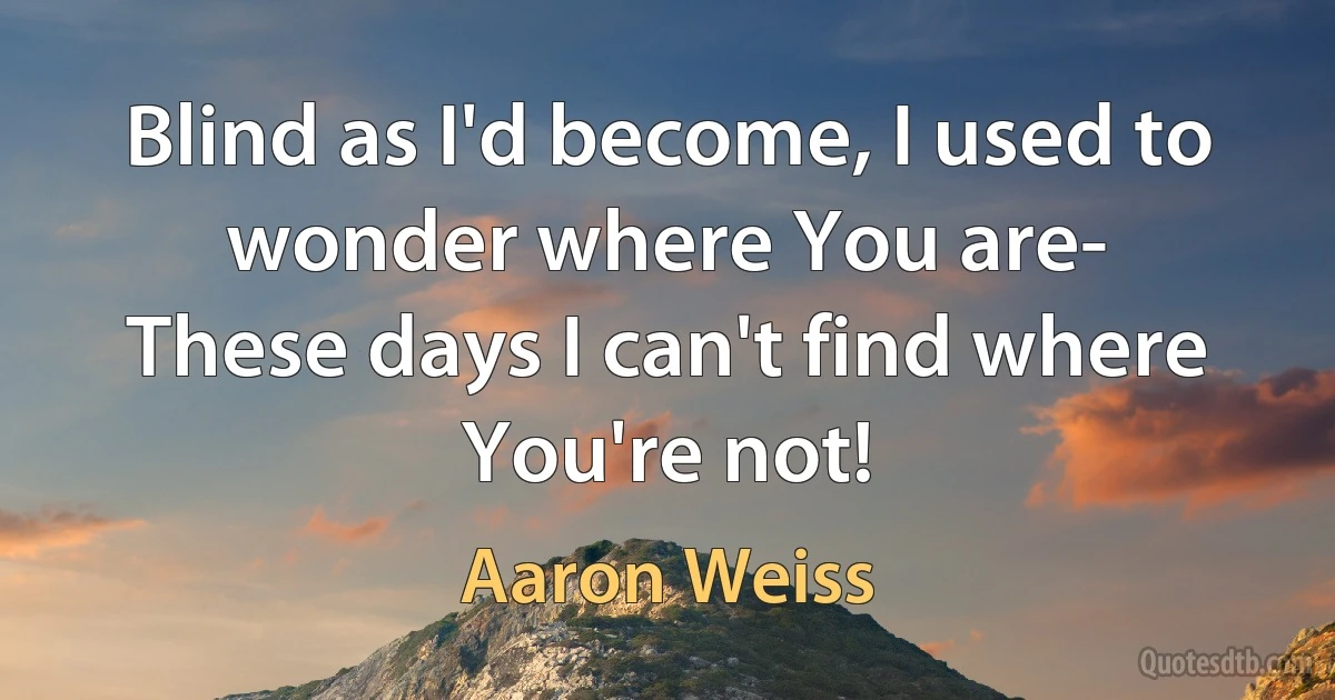 Blind as I'd become, I used to wonder where You are-
These days I can't find where You're not! (Aaron Weiss)