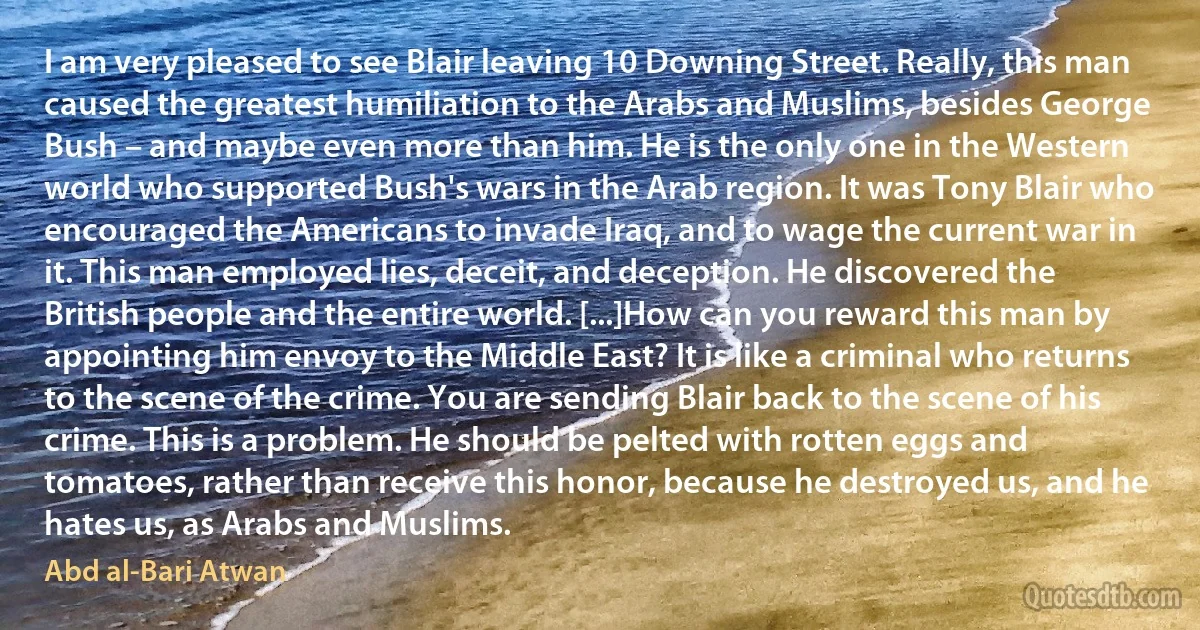 I am very pleased to see Blair leaving 10 Downing Street. Really, this man caused the greatest humiliation to the Arabs and Muslims, besides George Bush – and maybe even more than him. He is the only one in the Western world who supported Bush's wars in the Arab region. It was Tony Blair who encouraged the Americans to invade Iraq, and to wage the current war in it. This man employed lies, deceit, and deception. He discovered the British people and the entire world. [...]How can you reward this man by appointing him envoy to the Middle East? It is like a criminal who returns to the scene of the crime. You are sending Blair back to the scene of his crime. This is a problem. He should be pelted with rotten eggs and tomatoes, rather than receive this honor, because he destroyed us, and he hates us, as Arabs and Muslims. (Abd al-Bari Atwan)