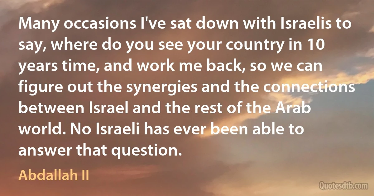 Many occasions I've sat down with Israelis to say, where do you see your country in 10 years time, and work me back, so we can figure out the synergies and the connections between Israel and the rest of the Arab world. No Israeli has ever been able to answer that question. (Abdallah II)