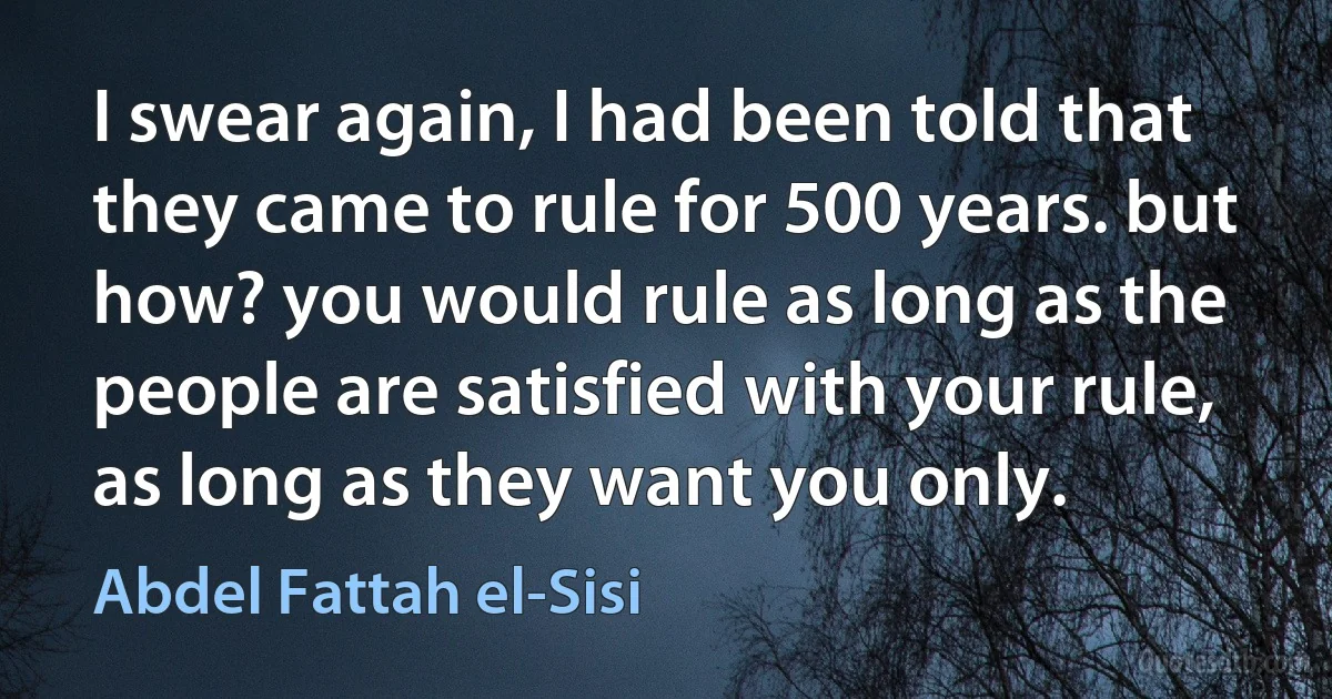 I swear again, I had been told that they came to rule for 500 years. but how? you would rule as long as the people are satisfied with your rule, as long as they want you only. (Abdel Fattah el-Sisi)