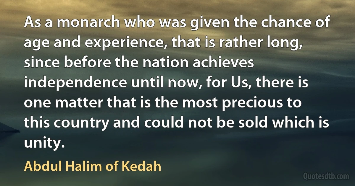 As a monarch who was given the chance of age and experience, that is rather long, since before the nation achieves independence until now, for Us, there is one matter that is the most precious to this country and could not be sold which is unity. (Abdul Halim of Kedah)