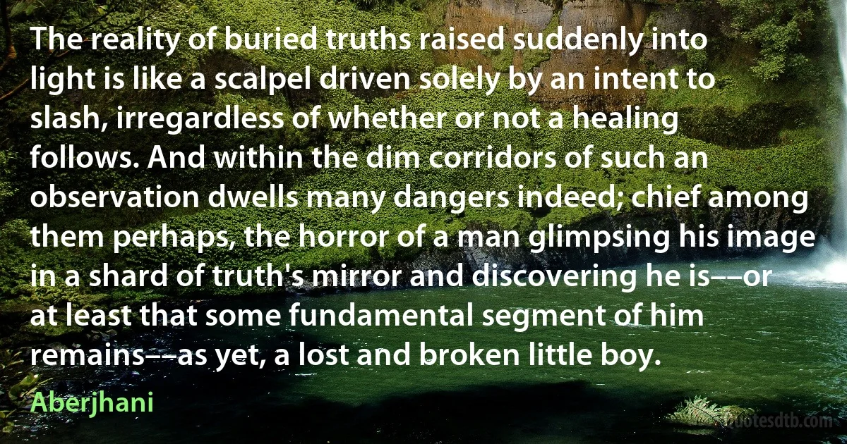 The reality of buried truths raised suddenly into light is like a scalpel driven solely by an intent to slash, irregardless of whether or not a healing follows. And within the dim corridors of such an observation dwells many dangers indeed; chief among them perhaps, the horror of a man glimpsing his image in a shard of truth's mirror and discovering he is––or at least that some fundamental segment of him remains––as yet, a lost and broken little boy. (Aberjhani)