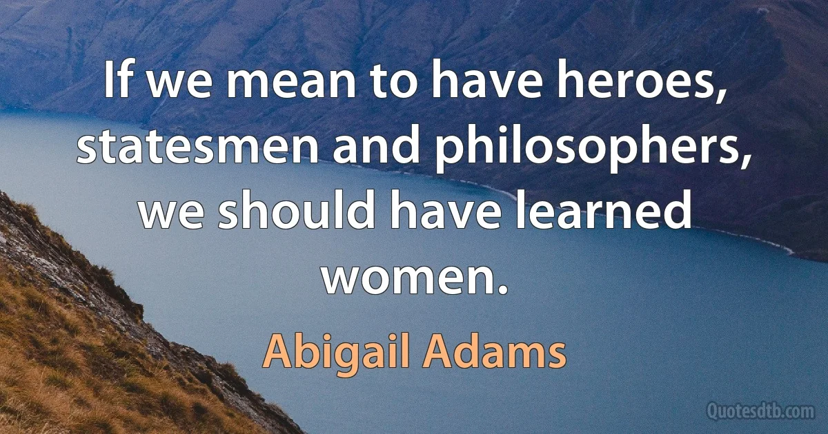 If we mean to have heroes, statesmen and philosophers, we should have learned women. (Abigail Adams)