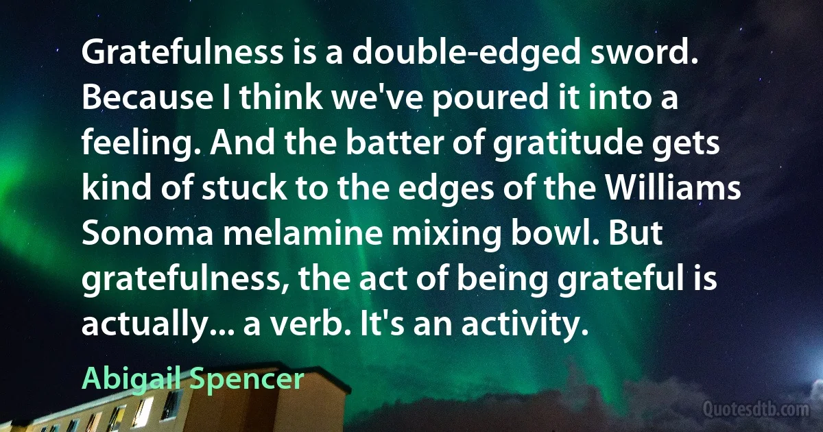 Gratefulness is a double-edged sword. Because I think we've poured it into a feeling. And the batter of gratitude gets kind of stuck to the edges of the Williams Sonoma melamine mixing bowl. But gratefulness, the act of being grateful is actually... a verb. It's an activity. (Abigail Spencer)