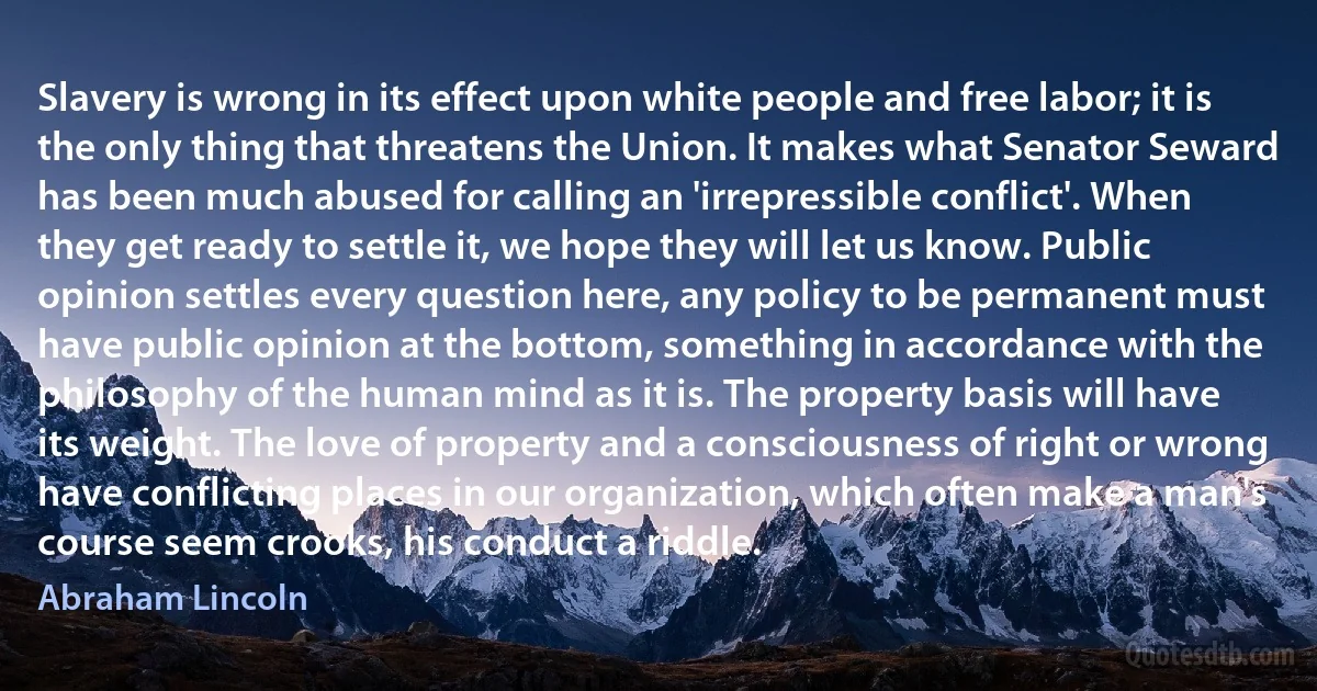 Slavery is wrong in its effect upon white people and free labor; it is the only thing that threatens the Union. It makes what Senator Seward has been much abused for calling an 'irrepressible conflict'. When they get ready to settle it, we hope they will let us know. Public opinion settles every question here, any policy to be permanent must have public opinion at the bottom, something in accordance with the philosophy of the human mind as it is. The property basis will have its weight. The love of property and a consciousness of right or wrong have conflicting places in our organization, which often make a man's course seem crooks, his conduct a riddle. (Abraham Lincoln)