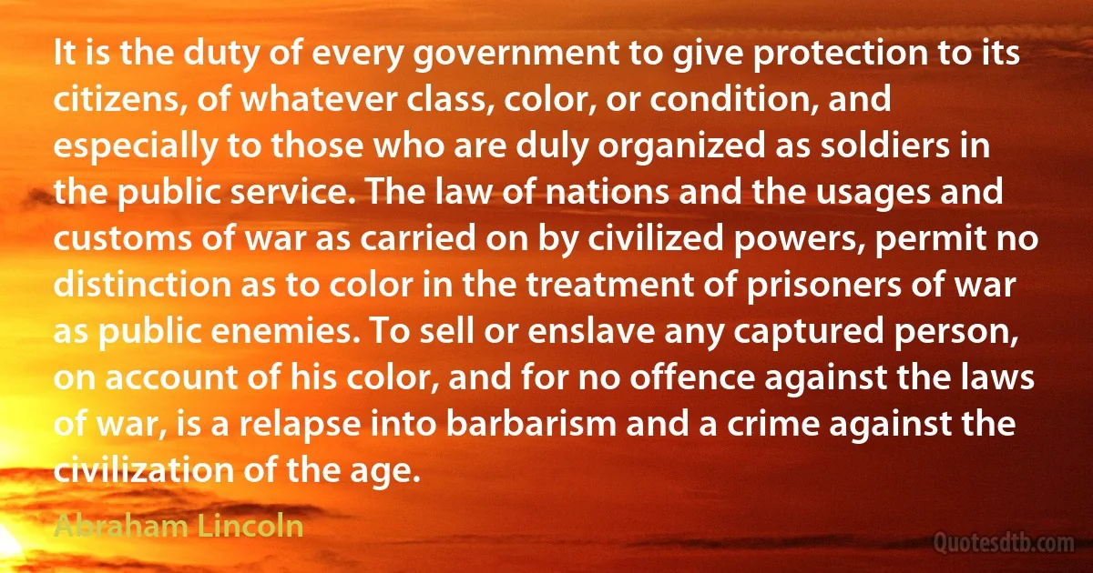 It is the duty of every government to give protection to its citizens, of whatever class, color, or condition, and especially to those who are duly organized as soldiers in the public service. The law of nations and the usages and customs of war as carried on by civilized powers, permit no distinction as to color in the treatment of prisoners of war as public enemies. To sell or enslave any captured person, on account of his color, and for no offence against the laws of war, is a relapse into barbarism and a crime against the civilization of the age. (Abraham Lincoln)