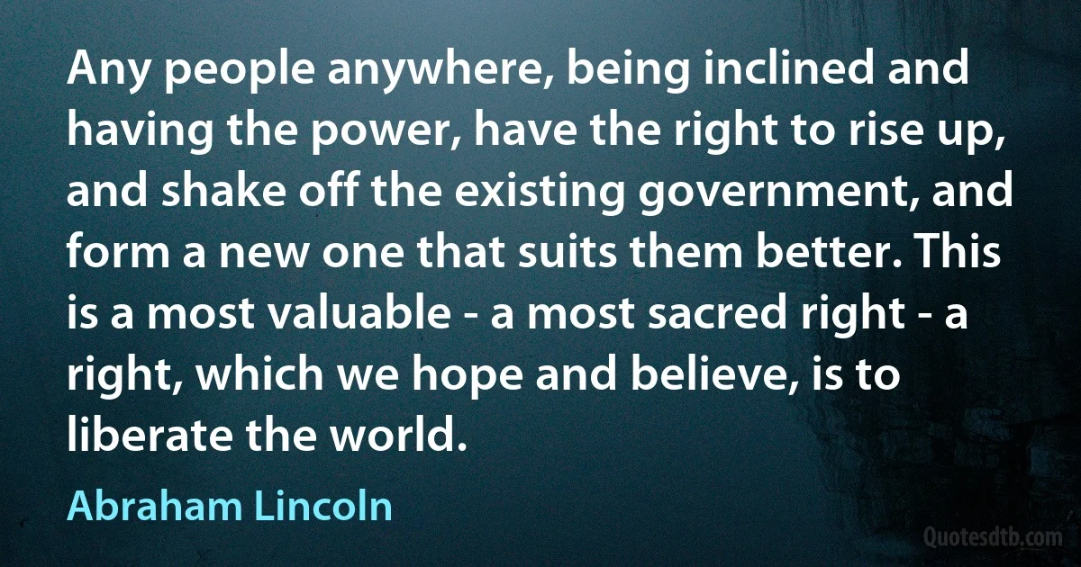 Any people anywhere, being inclined and having the power, have the right to rise up, and shake off the existing government, and form a new one that suits them better. This is a most valuable - a most sacred right - a right, which we hope and believe, is to liberate the world. (Abraham Lincoln)