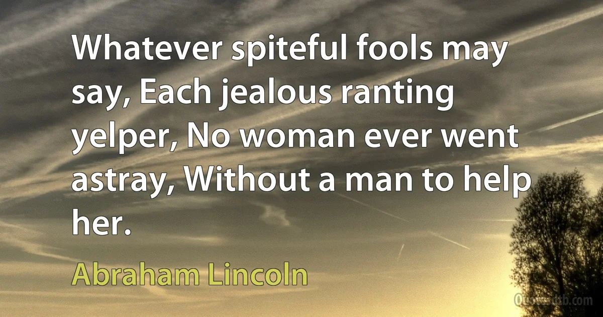 Whatever spiteful fools may say, Each jealous ranting yelper, No woman ever went astray, Without a man to help her. (Abraham Lincoln)