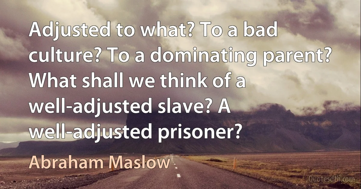 Adjusted to what? To a bad culture? To a dominating parent? What shall we think of a well-adjusted slave? A well-adjusted prisoner? (Abraham Maslow)