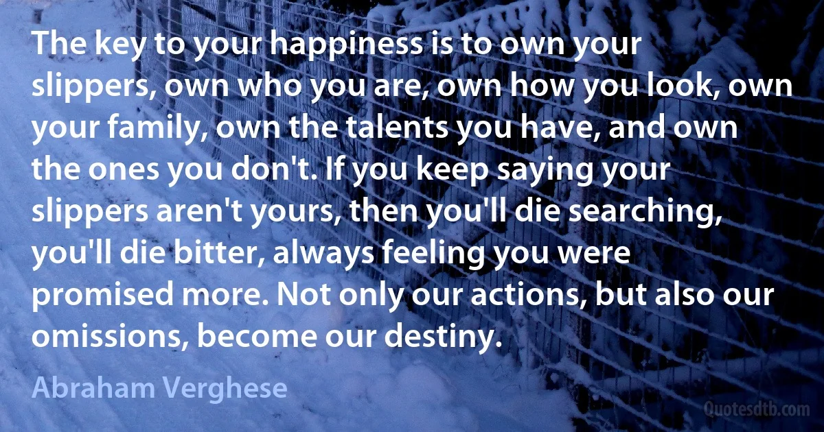 The key to your happiness is to own your slippers, own who you are, own how you look, own your family, own the talents you have, and own the ones you don't. If you keep saying your slippers aren't yours, then you'll die searching, you'll die bitter, always feeling you were promised more. Not only our actions, but also our omissions, become our destiny. (Abraham Verghese)