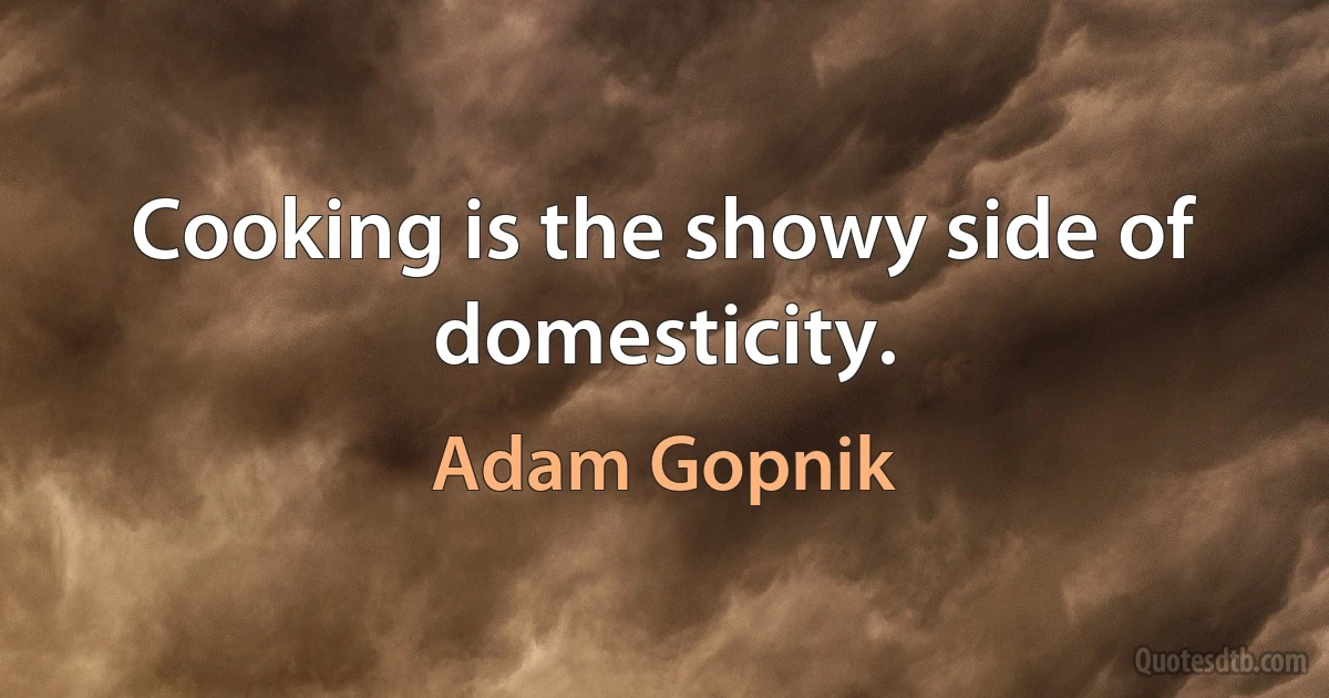 Cooking is the showy side of domesticity. (Adam Gopnik)