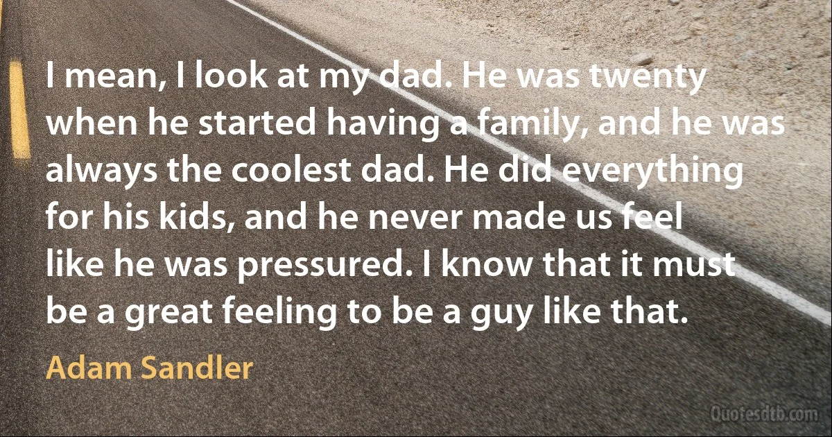 I mean, I look at my dad. He was twenty when he started having a family, and he was always the coolest dad. He did everything for his kids, and he never made us feel like he was pressured. I know that it must be a great feeling to be a guy like that. (Adam Sandler)