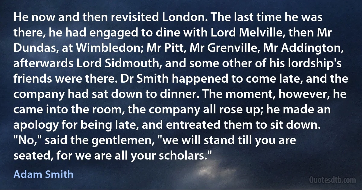 He now and then revisited London. The last time he was there, he had engaged to dine with Lord Melville, then Mr Dundas, at Wimbledon; Mr Pitt, Mr Grenville, Mr Addington, afterwards Lord Sidmouth, and some other of his lordship's friends were there. Dr Smith happened to come late, and the company had sat down to dinner. The moment, however, he came into the room, the company all rose up; he made an apology for being late, and entreated them to sit down. "No," said the gentlemen, "we will stand till you are seated, for we are all your scholars." (Adam Smith)