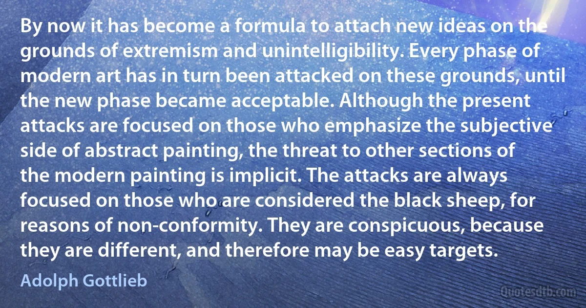 By now it has become a formula to attach new ideas on the grounds of extremism and unintelligibility. Every phase of modern art has in turn been attacked on these grounds, until the new phase became acceptable. Although the present attacks are focused on those who emphasize the subjective side of abstract painting, the threat to other sections of the modern painting is implicit. The attacks are always focused on those who are considered the black sheep, for reasons of non-conformity. They are conspicuous, because they are different, and therefore may be easy targets. (Adolph Gottlieb)