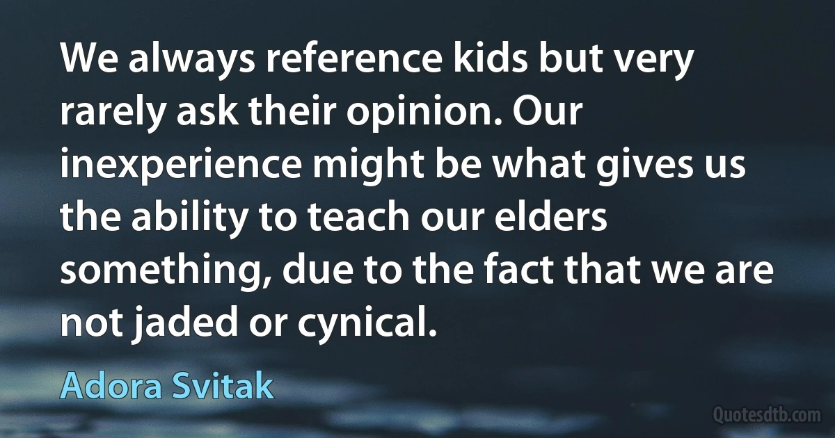 We always reference kids but very rarely ask their opinion. Our inexperience might be what gives us the ability to teach our elders something, due to the fact that we are not jaded or cynical. (Adora Svitak)