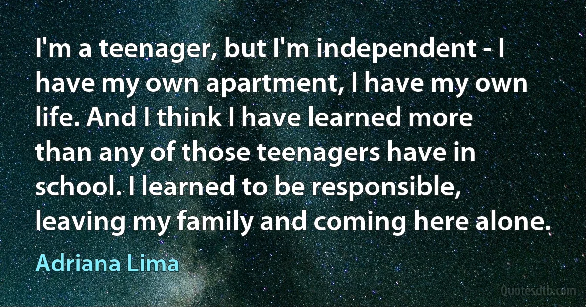 I'm a teenager, but I'm independent - I have my own apartment, I have my own life. And I think I have learned more than any of those teenagers have in school. I learned to be responsible, leaving my family and coming here alone. (Adriana Lima)