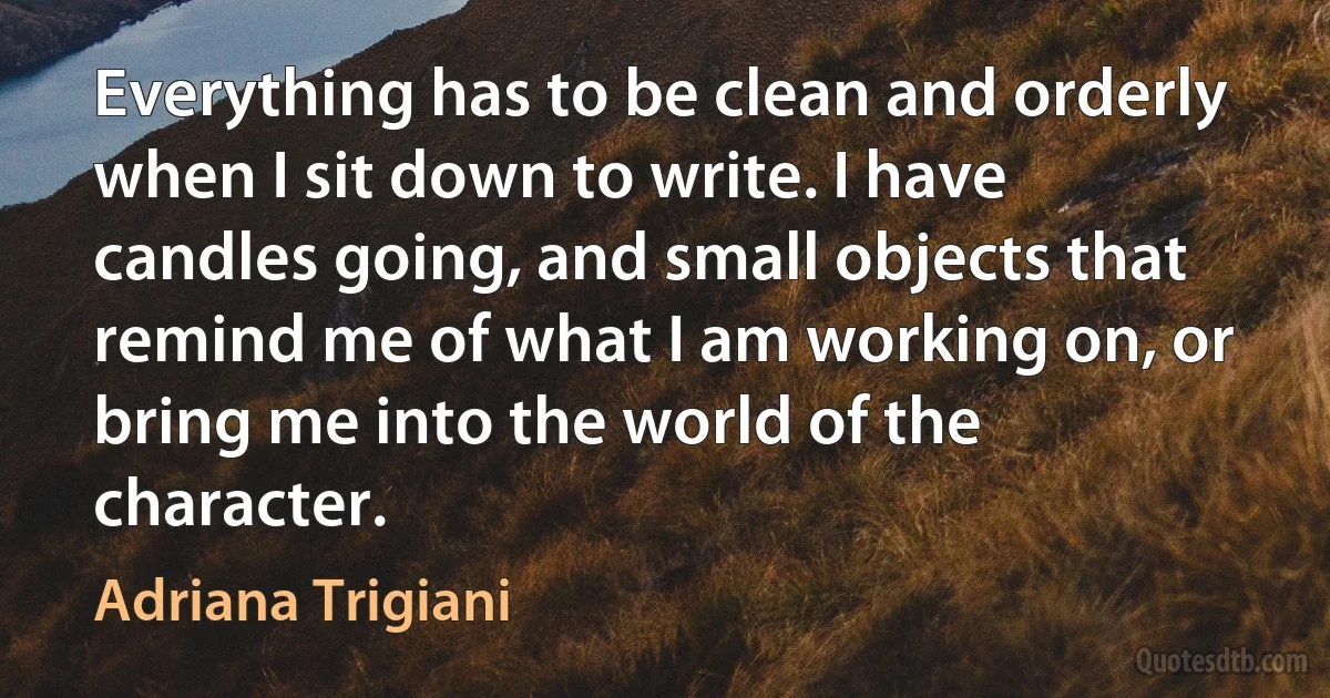 Everything has to be clean and orderly when I sit down to write. I have candles going, and small objects that remind me of what I am working on, or bring me into the world of the character. (Adriana Trigiani)