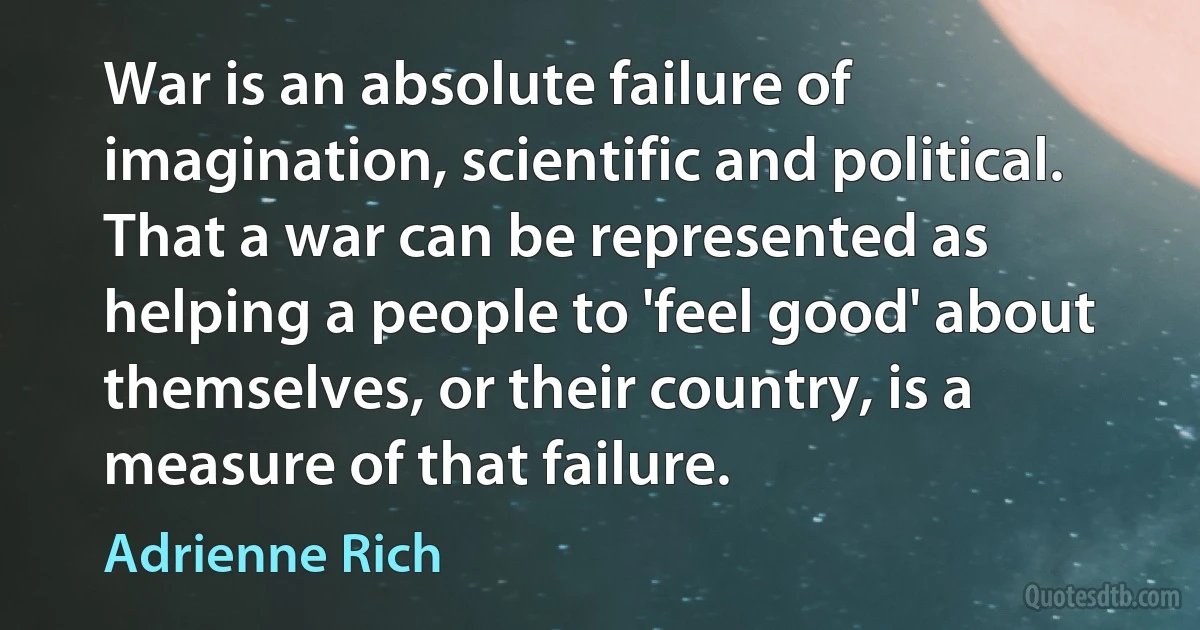 War is an absolute failure of imagination, scientific and political. That a war can be represented as helping a people to 'feel good' about themselves, or their country, is a measure of that failure. (Adrienne Rich)