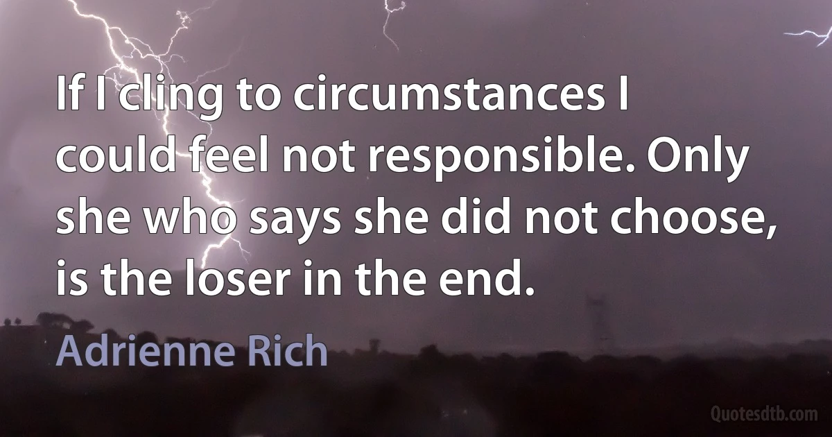 If I cling to circumstances I could feel not responsible. Only she who says she did not choose, is the loser in the end. (Adrienne Rich)