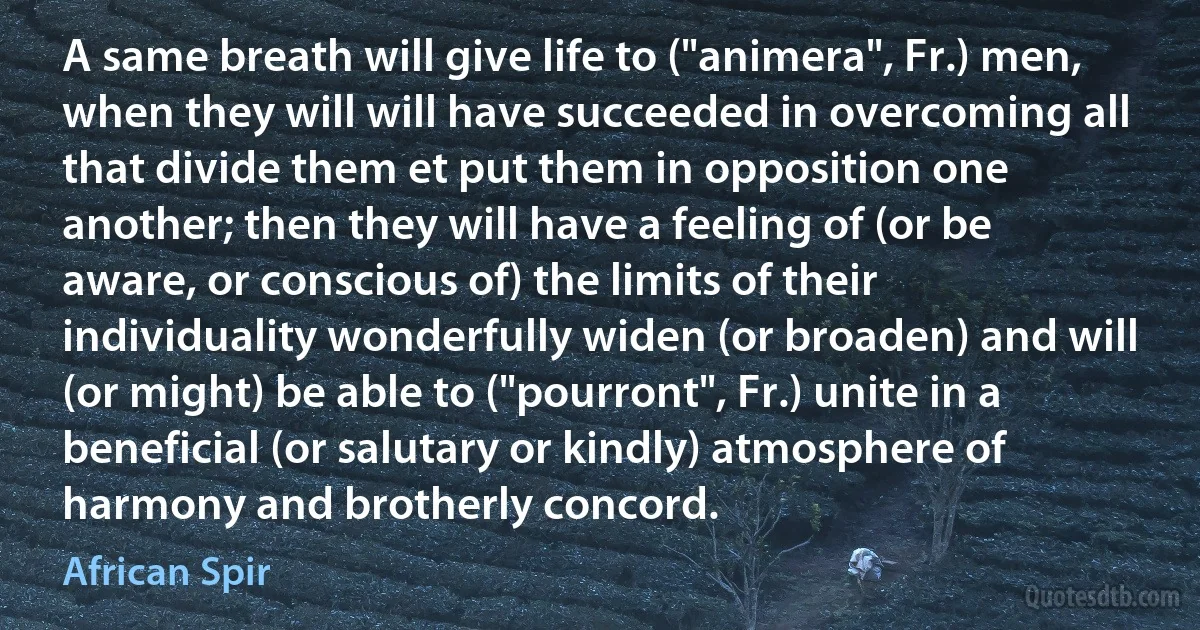 A same breath will give life to ("animera", Fr.) men, when they will will have succeeded in overcoming all that divide them et put them in opposition one another; then they will have a feeling of (or be aware, or conscious of) the limits of their individuality wonderfully widen (or broaden) and will (or might) be able to ("pourront", Fr.) unite in a beneficial (or salutary or kindly) atmosphere of harmony and brotherly concord. (African Spir)