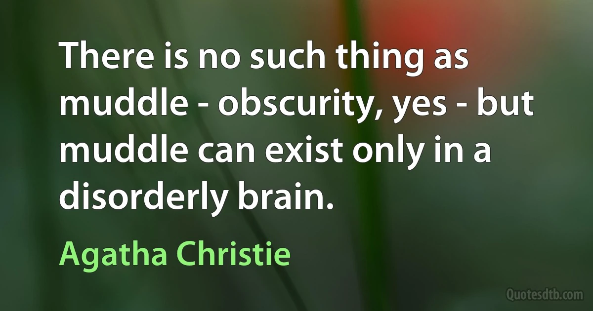 There is no such thing as muddle - obscurity, yes - but muddle can exist only in a disorderly brain. (Agatha Christie)