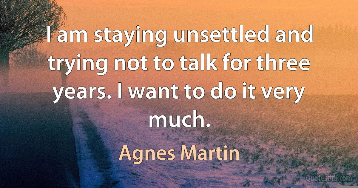 I am staying unsettled and trying not to talk for three years. I want to do it very much. (Agnes Martin)