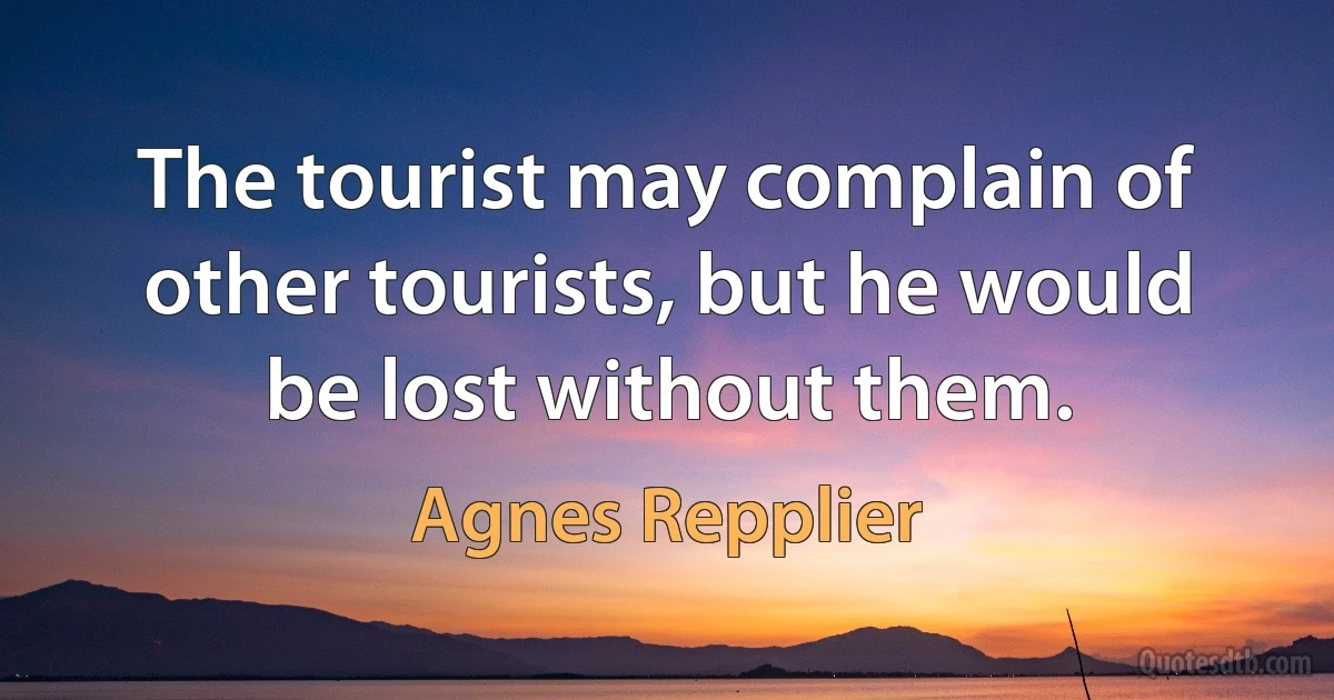 The tourist may complain of other tourists, but he would be lost without them. (Agnes Repplier)