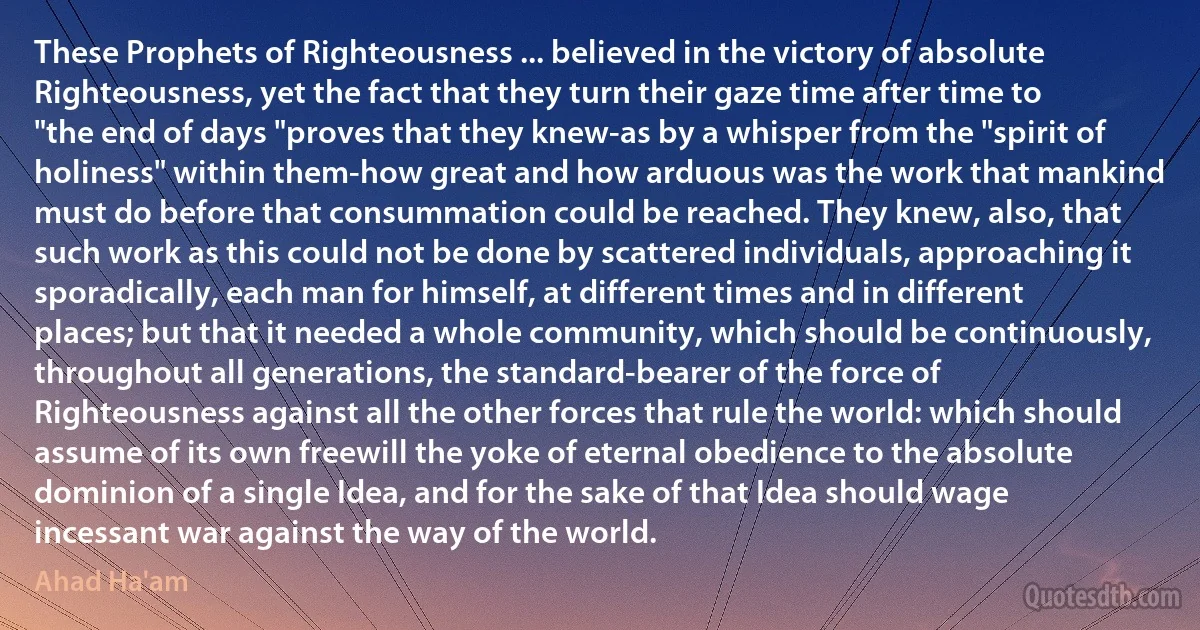 These Prophets of Righteousness ... believed in the victory of absolute Righteousness, yet the fact that they turn their gaze time after time to "the end of days "proves that they knew-as by a whisper from the "spirit of holiness" within them-how great and how arduous was the work that mankind must do before that consummation could be reached. They knew, also, that such work as this could not be done by scattered individuals, approaching it sporadically, each man for himself, at different times and in different places; but that it needed a whole community, which should be continuously, throughout all generations, the standard-bearer of the force of Righteousness against all the other forces that rule the world: which should assume of its own freewill the yoke of eternal obedience to the absolute dominion of a single Idea, and for the sake of that Idea should wage incessant war against the way of the world. (Ahad Ha'am)