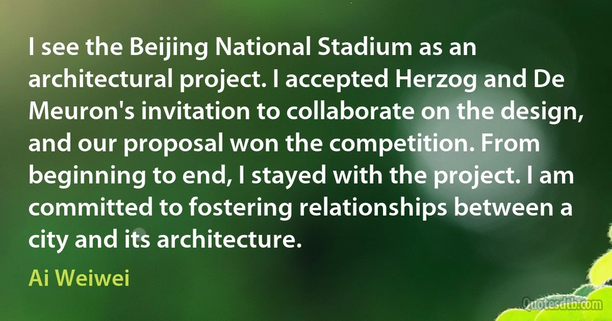 I see the Beijing National Stadium as an architectural project. I accepted Herzog and De Meuron's invitation to collaborate on the design, and our proposal won the competition. From beginning to end, I stayed with the project. I am committed to fostering relationships between a city and its architecture. (Ai Weiwei)