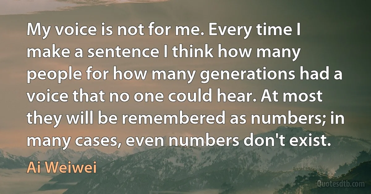 My voice is not for me. Every time I make a sentence I think how many people for how many generations had a voice that no one could hear. At most they will be remembered as numbers; in many cases, even numbers don't exist. (Ai Weiwei)