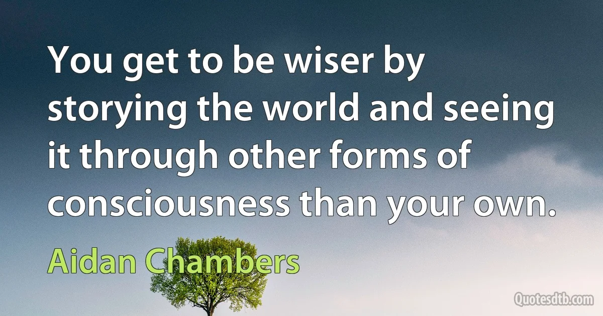 You get to be wiser by storying the world and seeing it through other forms of consciousness than your own. (Aidan Chambers)