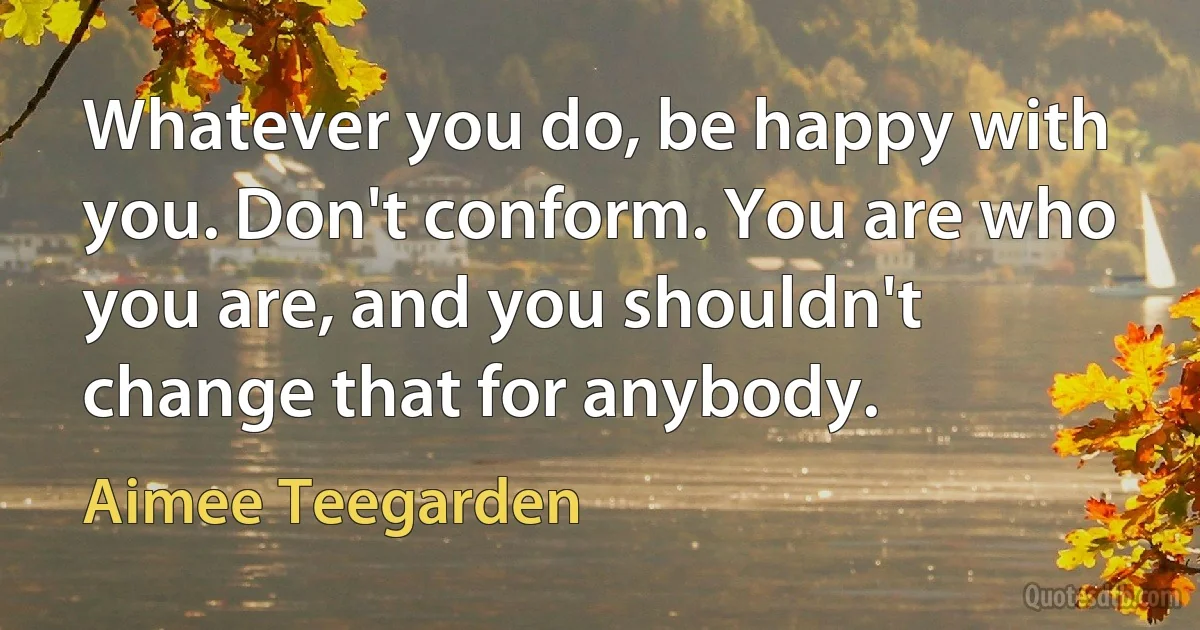 Whatever you do, be happy with you. Don't conform. You are who you are, and you shouldn't change that for anybody. (Aimee Teegarden)