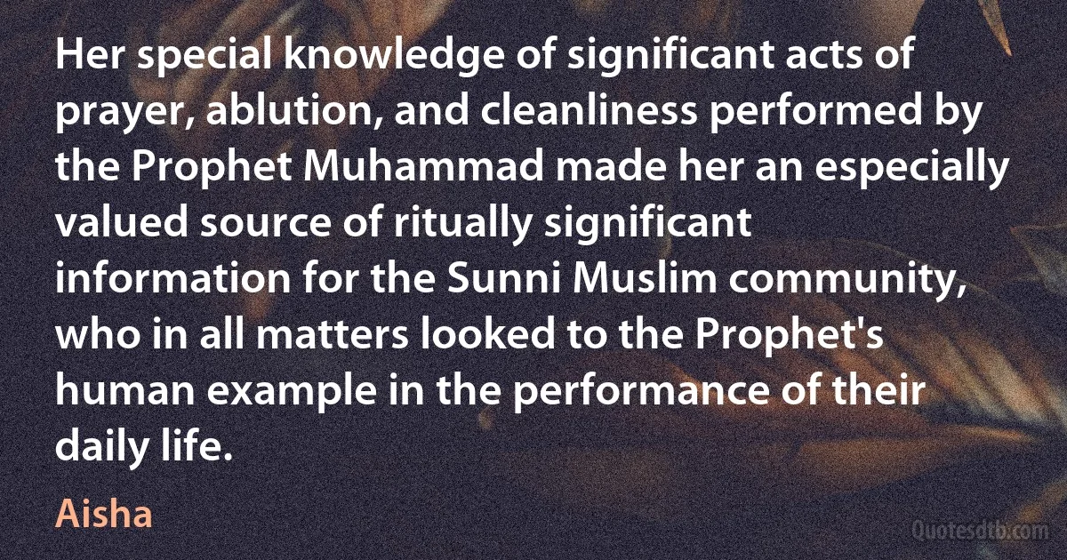 Her special knowledge of significant acts of prayer, ablution, and cleanliness performed by the Prophet Muhammad made her an especially valued source of ritually significant information for the Sunni Muslim community, who in all matters looked to the Prophet's human example in the performance of their daily life. (Aisha)