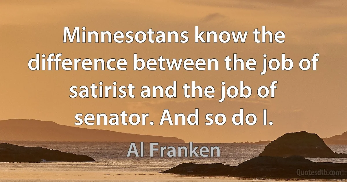 Minnesotans know the difference between the job of satirist and the job of senator. And so do I. (Al Franken)