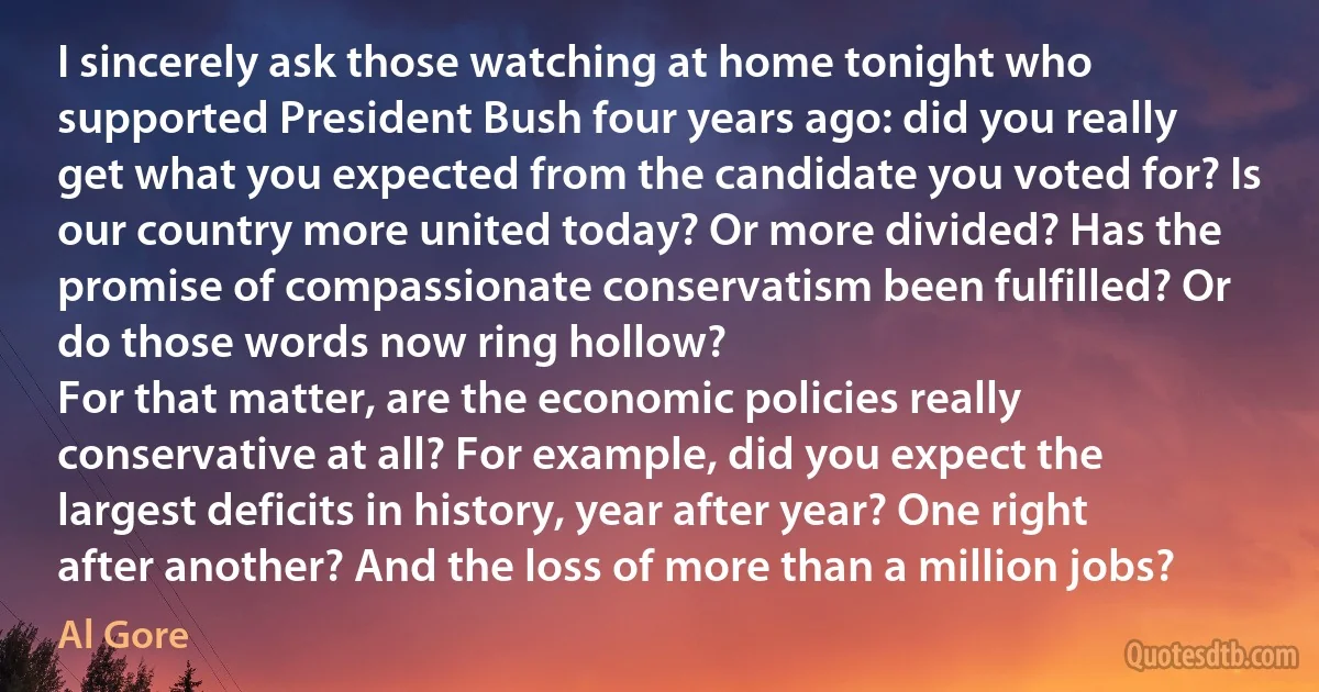 I sincerely ask those watching at home tonight who supported President Bush four years ago: did you really get what you expected from the candidate you voted for? Is our country more united today? Or more divided? Has the promise of compassionate conservatism been fulfilled? Or do those words now ring hollow?
For that matter, are the economic policies really conservative at all? For example, did you expect the largest deficits in history, year after year? One right after another? And the loss of more than a million jobs? (Al Gore)