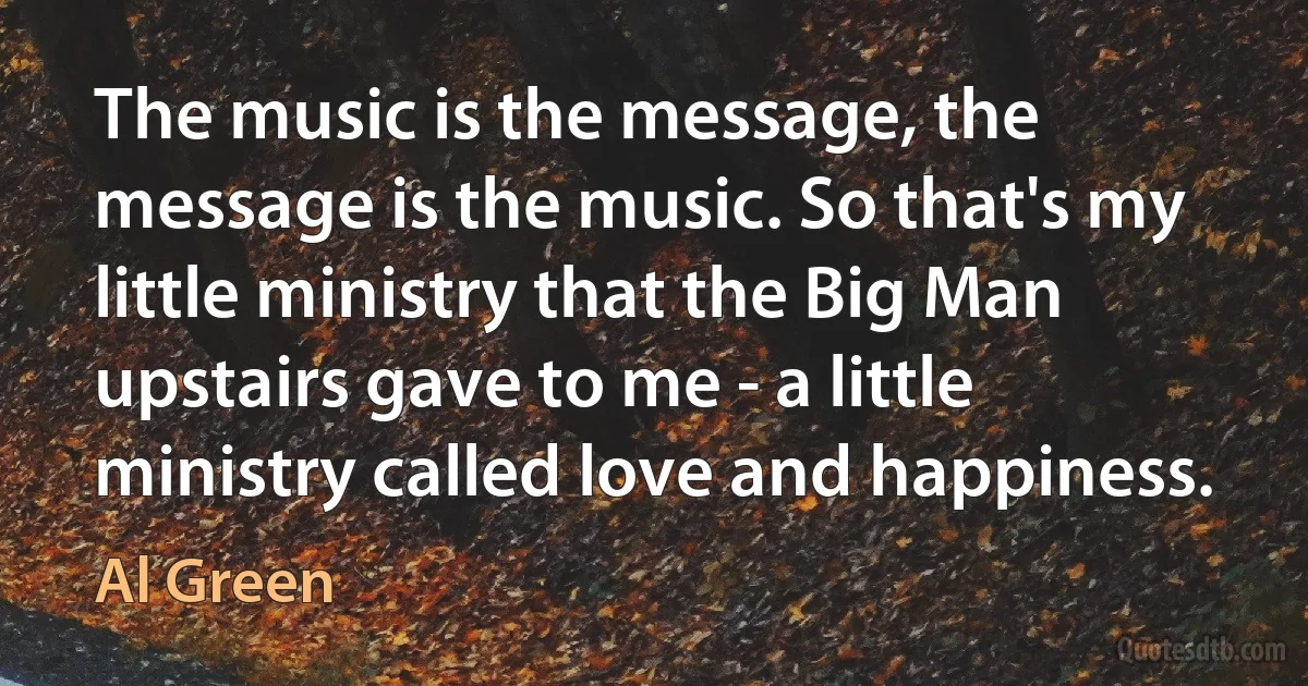 The music is the message, the message is the music. So that's my little ministry that the Big Man upstairs gave to me - a little ministry called love and happiness. (Al Green)