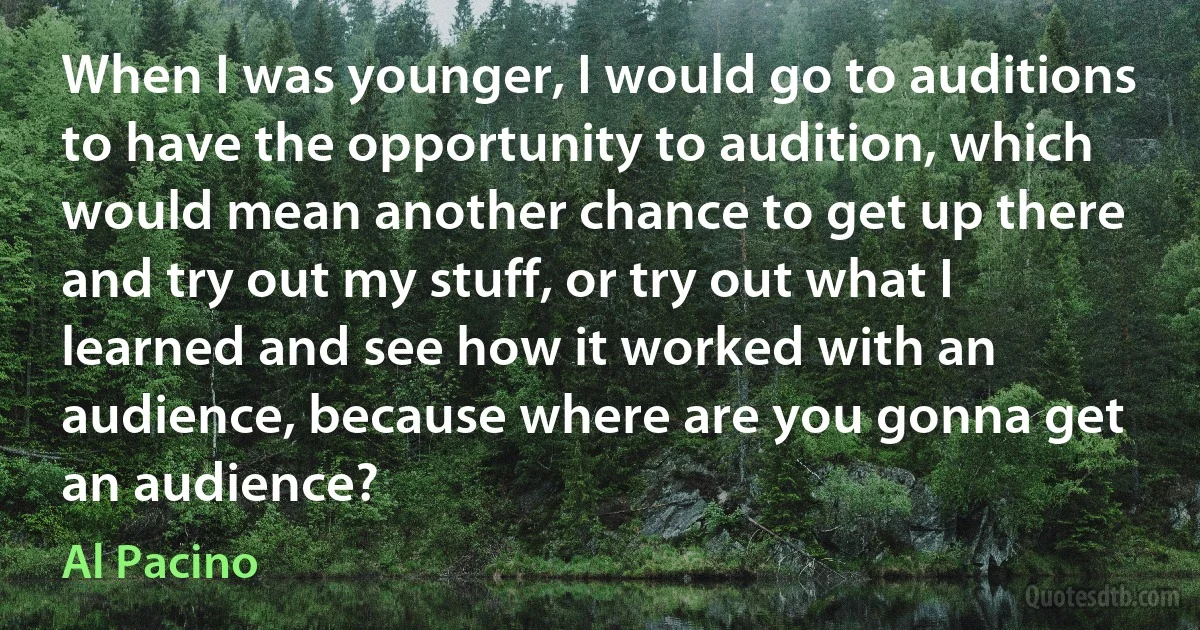 When I was younger, I would go to auditions to have the opportunity to audition, which would mean another chance to get up there and try out my stuff, or try out what I learned and see how it worked with an audience, because where are you gonna get an audience? (Al Pacino)