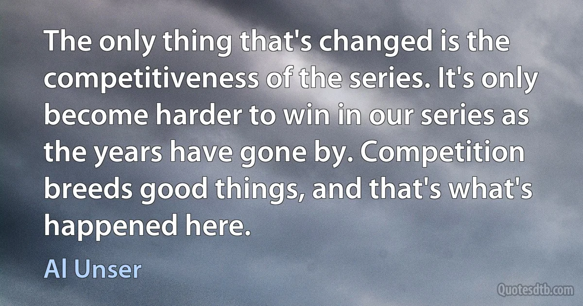 The only thing that's changed is the competitiveness of the series. It's only become harder to win in our series as the years have gone by. Competition breeds good things, and that's what's happened here. (Al Unser)