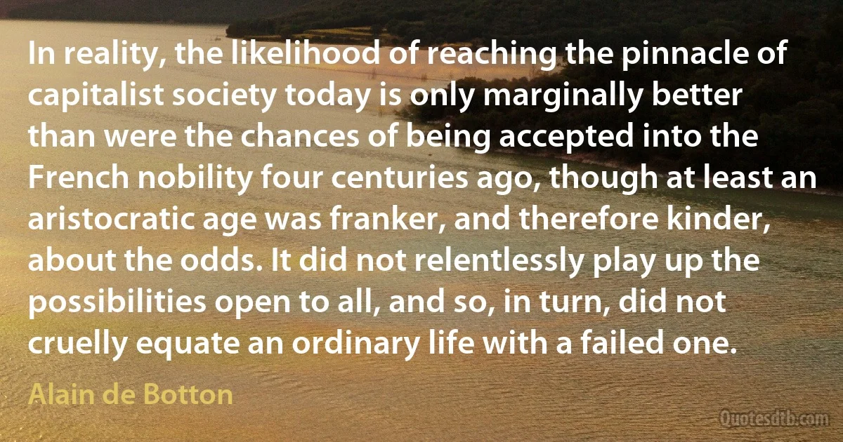 In reality, the likelihood of reaching the pinnacle of capitalist society today is only marginally better than were the chances of being accepted into the French nobility four centuries ago, though at least an aristocratic age was franker, and therefore kinder, about the odds. It did not relentlessly play up the possibilities open to all, and so, in turn, did not cruelly equate an ordinary life with a failed one. (Alain de Botton)