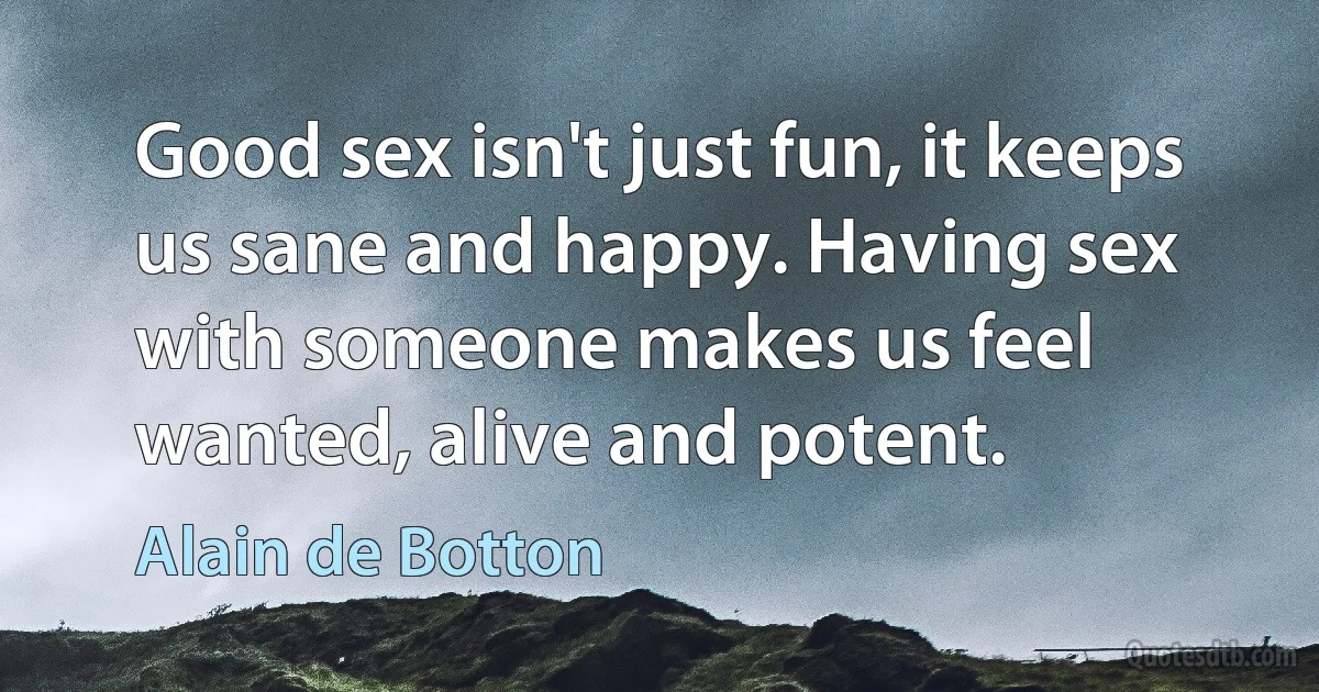 Good sex isn't just fun, it keeps us sane and happy. Having sex with someone makes us feel wanted, alive and potent. (Alain de Botton)