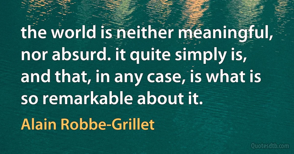 the world is neither meaningful, nor absurd. it quite simply is, and that, in any case, is what is so remarkable about it. (Alain Robbe-Grillet)