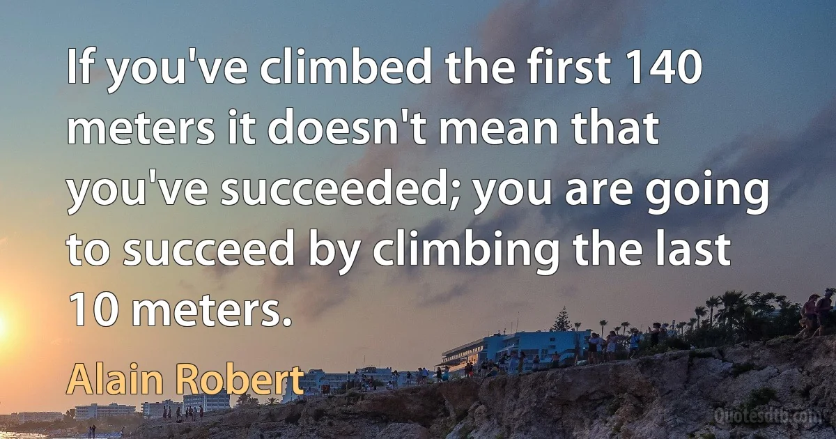 If you've climbed the first 140 meters it doesn't mean that you've succeeded; you are going to succeed by climbing the last 10 meters. (Alain Robert)