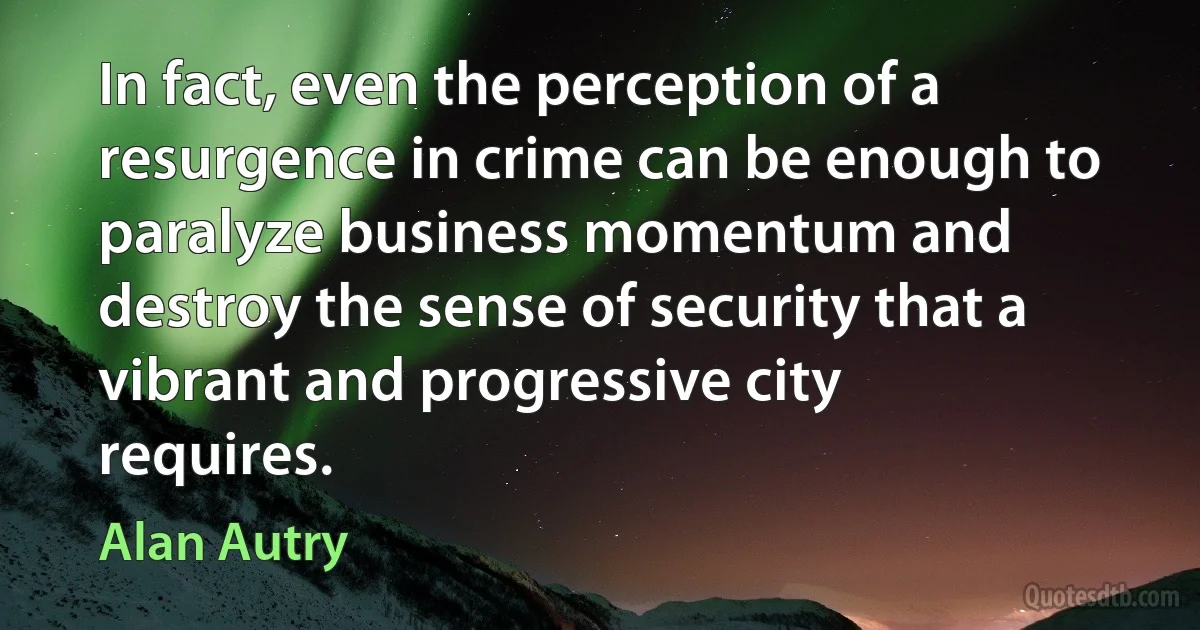 In fact, even the perception of a resurgence in crime can be enough to paralyze business momentum and destroy the sense of security that a vibrant and progressive city requires. (Alan Autry)