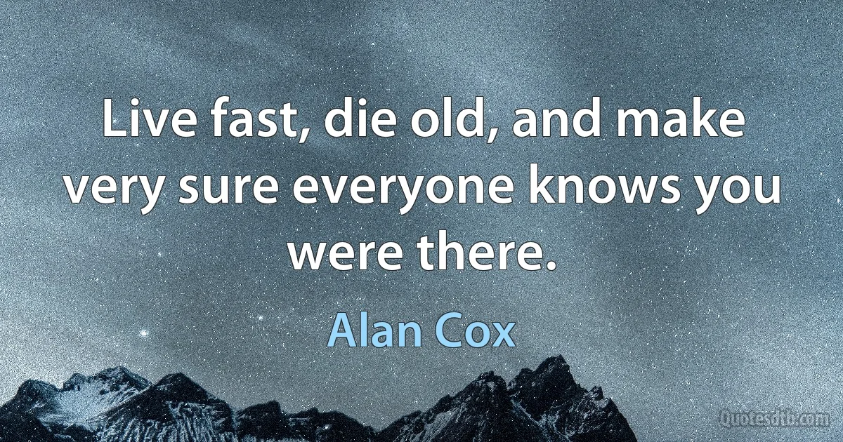 Live fast, die old, and make very sure everyone knows you were there. (Alan Cox)