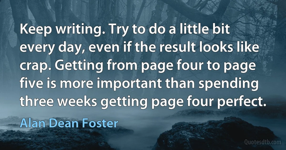 Keep writing. Try to do a little bit every day, even if the result looks like crap. Getting from page four to page five is more important than spending three weeks getting page four perfect. (Alan Dean Foster)