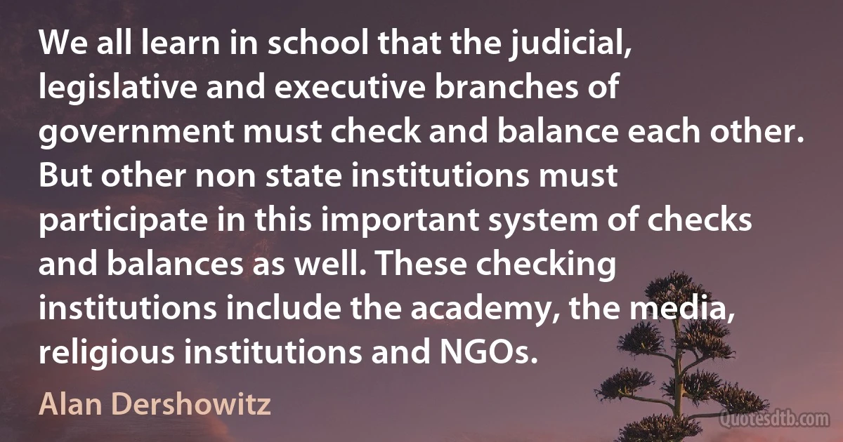 We all learn in school that the judicial, legislative and executive branches of government must check and balance each other. But other non state institutions must participate in this important system of checks and balances as well. These checking institutions include the academy, the media, religious institutions and NGOs. (Alan Dershowitz)