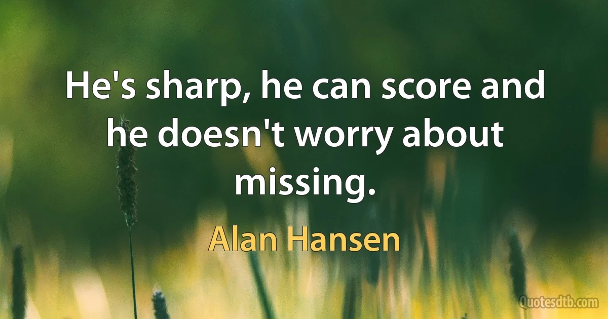 He's sharp, he can score and he doesn't worry about missing. (Alan Hansen)