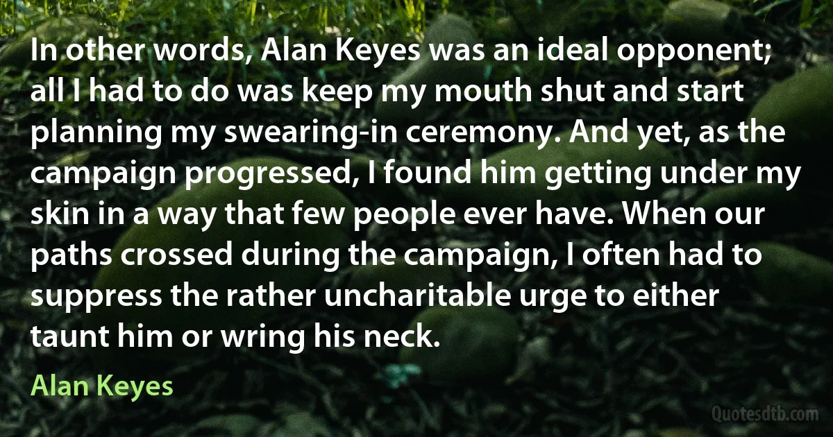 In other words, Alan Keyes was an ideal opponent; all I had to do was keep my mouth shut and start planning my swearing-in ceremony. And yet, as the campaign progressed, I found him getting under my skin in a way that few people ever have. When our paths crossed during the campaign, I often had to suppress the rather uncharitable urge to either taunt him or wring his neck. (Alan Keyes)