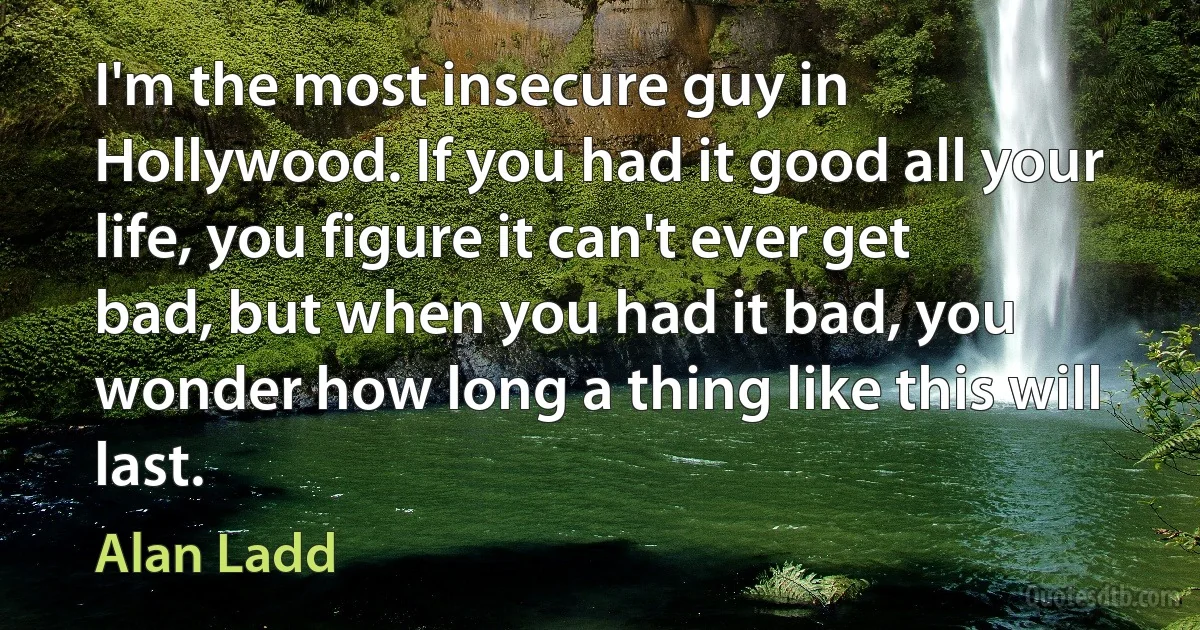 I'm the most insecure guy in Hollywood. If you had it good all your life, you figure it can't ever get bad, but when you had it bad, you wonder how long a thing like this will last. (Alan Ladd)